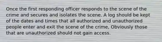 Once the first responding officer responds to the scene of the crime and secures and isolates the scene. A log should be kept of the dates and times that all authorized and unauthorized people enter and exit the scene of the crime, Obviously those that are unauthorized should not gain access.