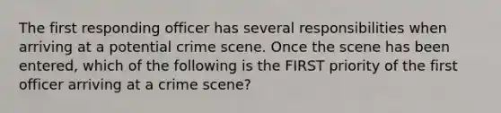 The first responding officer has several responsibilities when arriving at a potential crime scene. Once the scene has been entered, which of the following is the FIRST priority of the first officer arriving at a crime scene?