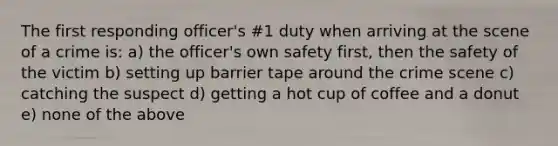 The first responding officer's #1 duty when arriving at the scene of a crime is: a) the officer's own safety first, then the safety of the victim b) setting up barrier tape around the crime scene c) catching the suspect d) getting a hot cup of coffee and a donut e) none of the above