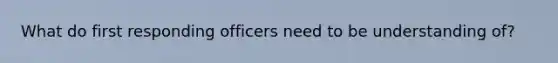 What do first responding officers need to be understanding of?