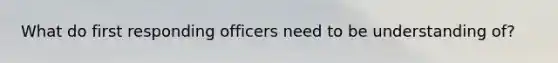 What do first responding officers need to be understanding of?