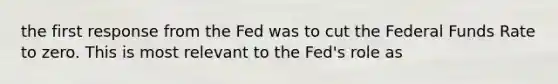 the first response from the Fed was to cut the Federal Funds Rate to zero. This is most relevant to the Fed's role as