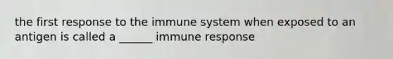 the first response to the immune system when exposed to an antigen is called a ______ immune response