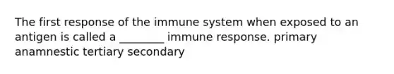 The first response of the immune system when exposed to an antigen is called a ________ immune response. primary anamnestic tertiary secondary