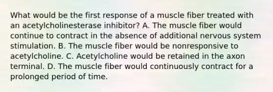 What would be the first response of a muscle fiber treated with an acetylcholinesterase inhibitor? A. The muscle fiber would continue to contract in the absence of additional nervous system stimulation. B. The muscle fiber would be nonresponsive to acetylcholine. C. Acetylcholine would be retained in the axon terminal. D. The muscle fiber would continuously contract for a prolonged period of time.