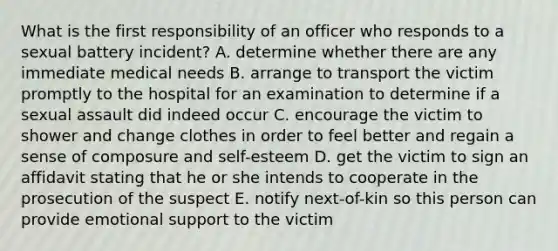 What is the first responsibility of an officer who responds to a sexual battery incident? A. determine whether there are any immediate medical needs B. arrange to transport the victim promptly to the hospital for an examination to determine if a sexual assault did indeed occur C. encourage the victim to shower and change clothes in order to feel better and regain a sense of composure and self-esteem D. get the victim to sign an affidavit stating that he or she intends to cooperate in the prosecution of the suspect E. notify next-of-kin so this person can provide emotional support to the victim