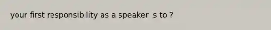 your first responsibility as a speaker is to ?