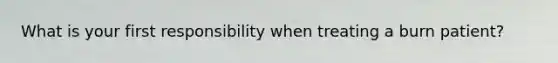 What is your first responsibility when treating a burn patient?