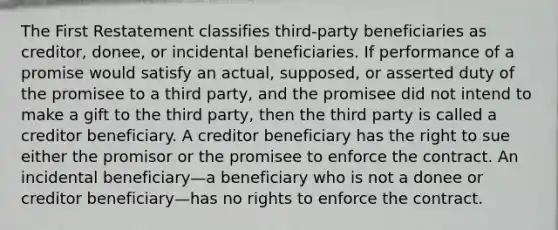 The First Restatement classifies third-party beneficiaries as creditor, donee, or incidental beneficiaries. If performance of a promise would satisfy an actual, supposed, or asserted duty of the promisee to a third party, and the promisee did not intend to make a gift to the third party, then the third party is called a creditor beneficiary. A creditor beneficiary has the right to sue either the promisor or the promisee to enforce the contract. An incidental beneficiary—a beneficiary who is not a donee or creditor beneficiary—has no rights to enforce the contract.