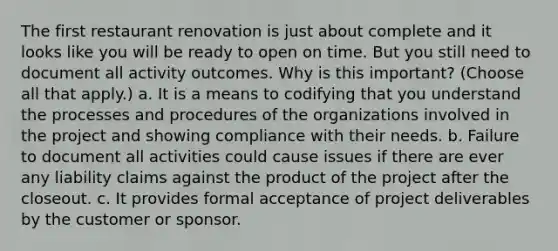 The first restaurant renovation is just about complete and it looks like you will be ready to open on time. But you still need to document all activity outcomes. Why is this important? (Choose all that apply.) a. It is a means to codifying that you understand the processes and procedures of the organizations involved in the project and showing compliance with their needs. b. Failure to document all activities could cause issues if there are ever any liability claims against the product of the project after the closeout. c. It provides formal acceptance of project deliverables by the customer or sponsor.