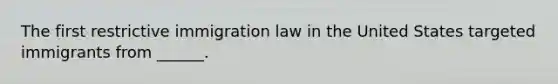 The first restrictive immigration law in the United States targeted immigrants from ______.