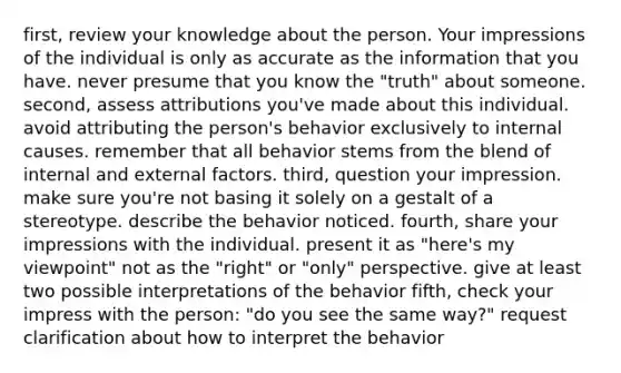 first, review your knowledge about the person. Your impressions of the individual is only as accurate as the information that you have. never presume that you know the "truth" about someone. second, assess attributions you've made about this individual. avoid attributing the person's behavior exclusively to internal causes. remember that all behavior stems from the blend of internal and external factors. third, question your impression. make sure you're not basing it solely on a gestalt of a stereotype. describe the behavior noticed. fourth, share your impressions with the individual. present it as "here's my viewpoint" not as the "right" or "only" perspective. give at least two possible interpretations of the behavior fifth, check your impress with the person: "do you see the same way?" request clarification about how to interpret the behavior