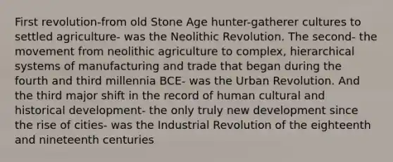 First revolution-from old Stone Age hunter-gatherer cultures to settled agriculture- was the Neolithic Revolution. The second- the movement from neolithic agriculture to complex, hierarchical systems of manufacturing and trade that began during the fourth and third millennia BCE- was the Urban Revolution. And the third major shift in the record of human cultural and historical development- the only truly new development since the rise of cities- was the Industrial Revolution of the eighteenth and nineteenth centuries