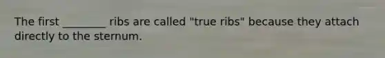 The first ________ ribs are called "true ribs" because they attach directly to the sternum.