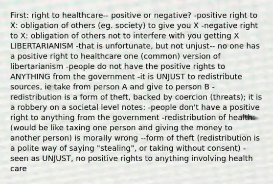 First: right to healthcare-- positive or negative? -positive right to X: obligation of others (eg. society) to give you X -negative right to X: obligation of others not to interfere with you getting X LIBERTARIANISM -that is unfortunate, but not unjust-- no one has a positive right to healthcare one (common) version of libertarianism -people do not have the positive rights to ANYTHING from the government -it is UNJUST to redistribute sources, ie take from person A and give to person B -redistribution is a form of theft, backed by coercion (threats); it is a robbery on a societal level notes: -people don't have a positive right to anything from the government -redistribution of health: (would be like taxing one person and giving the money to another person) is morally wrong --form of theft (redistribution is a polite way of saying "stealing", or taking without consent) -seen as UNJUST, no positive rights to anything involving health care