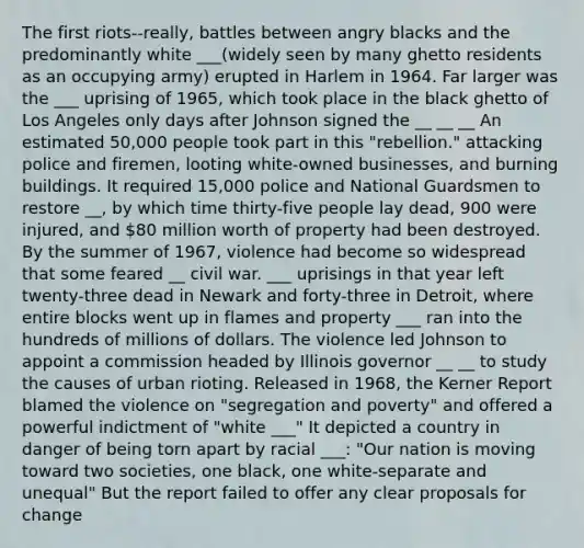 The first riots--really, battles between angry blacks and the predominantly white ___(widely seen by many ghetto residents as an occupying army) erupted in Harlem in 1964. Far larger was the ___ uprising of 1965, which took place in the black ghetto of Los Angeles only days after Johnson signed the __ __ __ An estimated 50,000 people took part in this "rebellion." attacking police and firemen, looting white-owned businesses, and burning buildings. It required 15,000 police and National Guardsmen to restore __, by which time thirty-five people lay dead, 900 were injured, and 80 million worth of property had been destroyed. By the summer of 1967, violence had become so widespread that some feared __ civil war. ___ uprisings in that year left twenty-three dead in Newark and forty-three in Detroit, where entire blocks went up in flames and property ___ ran into the hundreds of millions of dollars. The violence led Johnson to appoint a commission headed by Illinois governor __ __ to study the causes of urban rioting. Released in 1968, the Kerner Report blamed the violence on "segregation and poverty" and offered a powerful indictment of "white ___" It depicted a country in danger of being torn apart by racial ___: "Our nation is moving toward two societies, one black, one white-separate and unequal" But the report failed to offer any clear proposals for change