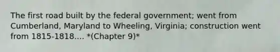 The first road built by the federal government; went from Cumberland, Maryland to Wheeling, Virginia; construction went from 1815-1818.... *(Chapter 9)*