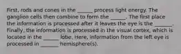 First, rods and cones in the ______ process light energy. The ganglion cells then combine to form the ______. The first place the information is processed after it leaves the eye is the _______. Finally, the information is processed in the visual cortex, which is located in the ______ lobe. Here, information from the left eye is processed in _______ hemisphere(s).