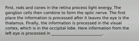 First, rods and cones in the retina process light energy. The ganglion cells then combine to form the optic nerve. The first place the information is processed after it leaves the eye is the thalamus. Finally, the information is processed in the visual cortex, which is in the occipital lobe. Here information from the left eye is processed in __________________________.