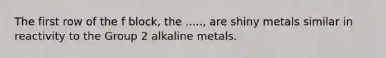 The first row of the f block, the ....., are shiny metals similar in reactivity to the Group 2 alkaline metals.