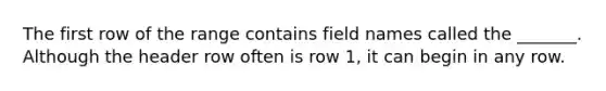 The first row of the range contains field names called the _______. Although the header row often is row 1, it can begin in any row.