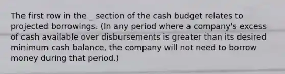 The first row in the _ section of the cash budget relates to projected borrowings. (In any period where a company's excess of cash available over disbursements is greater than its desired minimum cash balance, the company will not need to borrow money during that period.)