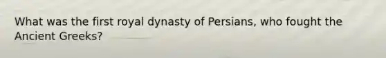 What was the first royal dynasty of Persians, who fought the Ancient Greeks?