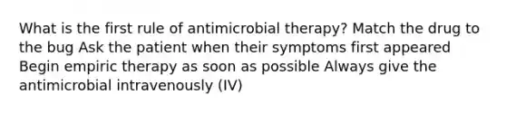 What is the first rule of antimicrobial therapy? Match the drug to the bug Ask the patient when their symptoms first appeared Begin empiric therapy as soon as possible Always give the antimicrobial intravenously (IV)