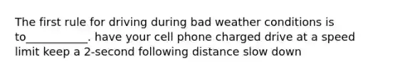 The first rule for driving during bad weather conditions is to___________. have your cell phone charged drive at a speed limit keep a 2-second following distance slow down