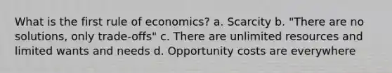 What is the first rule of economics? a. Scarcity b. "There are no solutions, only trade-offs" c. There are unlimited resources and limited wants and needs d. Opportunity costs are everywhere