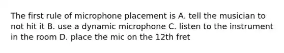 The first rule of microphone placement is A. tell the musician to not hit it B. use a dynamic microphone C. listen to the instrument in the room D. place the mic on the 12th fret