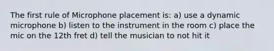 The first rule of Microphone placement is: a) use a dynamic microphone b) listen to the instrument in the room c) place the mic on the 12th fret d) tell the musician to not hit it