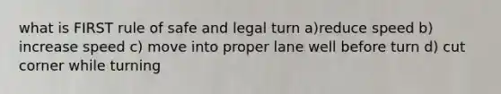 what is FIRST rule of safe and legal turn a)reduce speed b) increase speed c) move into proper lane well before turn d) cut corner while turning