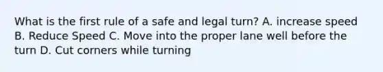 What is the first rule of a safe and legal turn? A. increase speed B. Reduce Speed C. Move into the proper lane well before the turn D. Cut corners while turning