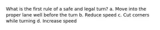 What is the first rule of a safe and legal turn? a. Move into the proper lane well before the turn b. Reduce speed c. Cut corners while turning d. Increase speed