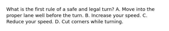 What is the first rule of a safe and legal turn? A. Move into the proper lane well before the turn. B. Increase your speed. C. Reduce your speed. D. Cut corners while turning.