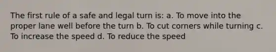 The first rule of a safe and legal turn is: a. To move into the proper lane well before the turn b. To cut corners while turning c. To increase the speed d. To reduce the speed