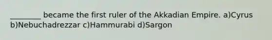 ________ became the first ruler of the Akkadian Empire. a)Cyrus b)Nebuchadrezzar c)Hammurabi d)Sargon