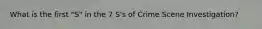 What is the first "S" in the 7 S's of Crime Scene Investigation?