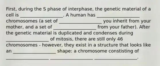 First, during the S phase of interphase, the genetic material of a cell is ___________________. A human has ___________________ chromosomes (a set of ___________________ you inherit from your mother, and a set of ___________________ from your father). After the genetic material is duplicated and condenses during ___________________ of mitosis, there are still only 46 chromosomes - however, they exist in a structure that looks like an ___________________ shape: a chromosome constisting of ___________________ ___________________ ___________________.