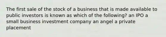 The first sale of the stock of a business that is made available to public investors is known as which of the following? an IPO a small business investment company an angel a private placement