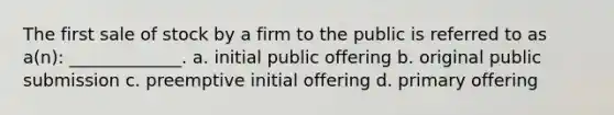 The first sale of stock by a firm to the public is referred to as a(n): _____________. a. initial public offering b. original public submission c. preemptive initial offering d. primary offering