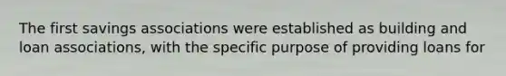 The first savings associations were established as building and loan associations, with the specific purpose of providing loans for