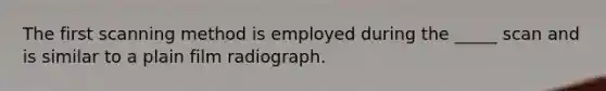 The first scanning method is employed during the _____ scan and is similar to a plain film radiograph.