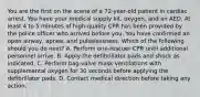 You are the first on the scene of a 72-year-old patient in cardiac arrest. You have your medical supply kit, oxygen, and an AED. At least 4 to 5 minutes of high-quality CPR has been provided by the police officer who arrived before you. You have confirmed an open airway, apnea, and pulselessness. Which of the following should you do next? A. Perform one-rescuer CPR until additional personnel arrive. B. Apply the defibrillator pads and shock as indicated. C. Perform bag-valve mask ventilations with supplemental oxygen for 30 seconds before applying the defibrillator pads. D. Contact medical direction before taking any action.