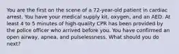 You are the first on the scene of a​ 72-year-old patient in cardiac arrest. You have your medical supply​ kit, oxygen, and an AED. At least 4 to 5 minutes of​ high-quality CPR has been provided by the police officer who arrived before you. You have confirmed an open​ airway, apnea, and pulselessness. What should you do​ next?