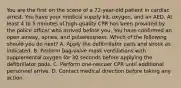 You are the first on the scene of a​ 72-year-old patient in cardiac arrest. You have your medical supply​ kit, oxygen, and an AED. At least 4 to 5 minutes of​ high-quality CPR has been provided by the police officer who arrived before you. You have confirmed an open​ airway, apnea, and pulselessness. Which of the following should you do​ next? A. Apply the defibrillator pads and shock as indicated. B. Perform​ bag-valve mask ventilations with supplemental oxygen for 30 seconds before applying the defibrillator pads. C. Perform​ one-rescuer CPR until additional personnel arrive. D. Contact medical direction before taking any action.