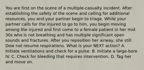 You are first on the scene of a multiple-casualty incident. After establishing the safety of the scene and calling for additional resources, you and your partner begin to triage. While your partner calls for the injured to go to him, you begin moving among the injured and first come to a female patient in her mid 30s who is not breathing and has multiple significant open sounds and fractures. After you reposition her airway, she still Dow not resume respirations. What is your NEXT action? A. Initiate ventilations and check for a pulse. B. Initiate a large-bore IV. C. Check for bleeding that requires intervention. D. Tag her and move on.