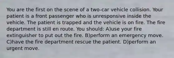 You are the first on the scene of a two-car vehicle collision. Your patient is a front passenger who is unresponsive inside the vehicle. The patient is trapped and the vehicle is on fire. The fire department is still en route. You should: A)use your fire extinguisher to put out the fire. B)perform an emergency move. C)have the fire department rescue the patient. D)perform an urgent move.