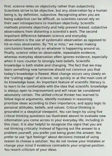 First, science relies on objectivity rather than subjectivity. Scientists strive to be objective, but any observation by a human being is, by definition, subjective. Recognizing when you are being subjective can be difficult, so scientists cannot rely on their own introspections to maintain objectivity. Scientific methods promote objectivity and help prevent biased, subjective observations from distorting a scientist's work. The second important difference between science and everyday observations is the use of systematic observation as opposed to hit-or-miss observation. By "hit or miss," we mean making conclusions based only on whatever is happening around us. Finally, science relies on observable, repeatable evidence, whereas everyday observation often ignores evidence, especially when it runs counter to strongly held beliefs. Scientific knowledge is both stable and changing. The fact that we may learn something new tomorrow should not convince you that today's knowledge is flawed. Most change occurs very slowly on the "cutting edges" of science, not quickly or at the main core of its knowledge base. An important feature of scientific literacy is to learn to be comfortable with the idea that scientific knowledge is always open to improvement and will never be considered absolutely certain. The skilled critical thinker has learned to follow logical arguments, identify mistakes in reasoning, prioritize ideas according to their importance, and apply logic to personal attitudes, beliefs, and values. Critical thinking is grounded in a skeptical viewpoint. You can begin by using five critical thinking questions (as illustrated above) to evaluate new information you come across in your everyday life, including in this class. It is also helpful to recognize the signs that you are not thinking critically: Instead of figuring out the answer to a problem yourself, you prefer just being given the answer. You prefer to use "gut feelings" about decisions instead of using reason to choose a solution. You do not review your mistakes or change your mind if evidence contradicts your original position. You resent criticism of your ideas